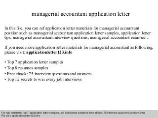 managerial accountant application letter 
In this file, you can ref application letter materials for managerial accountant 
position such as managerial accountant application letter samples, application letter 
tips, managerial accountant interview questions, managerial accountant resumes… 
If you need more application letter materials for managerial accountant as following, 
please visit: applicationletter123.info 
• Top 7 application letter samples 
• Top 8 resumes samples 
• Free ebook: 75 interview questions and answers 
• Top 12 secrets to win every job interviews 
For top materials: top 7 application letter samples, top 8 resumes samples, free ebook: 75 interview questions and answers 
Pls visit: applicationletter123.info 
Interview questions and answers – free download/ pdf and ppt file 
 