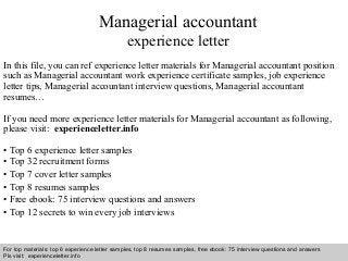 Managerial accountant 
experience letter 
In this file, you can ref experience letter materials for Managerial accountant position 
such as Managerial accountant work experience certificate samples, job experience 
letter tips, Managerial accountant interview questions, Managerial accountant 
resumes… 
If you need more experience letter materials for Managerial accountant as following, 
please visit: experienceletter.info 
• Top 6 experience letter samples 
• Top 32 recruitment forms 
• Top 7 cover letter samples 
• Top 8 resumes samples 
• Free ebook: 75 interview questions and answers 
• Top 12 secrets to win every job interviews 
For top materials: top 6 experience letter samples, top 8 resumes samples, free ebook: 75 interview questions and answers 
Pls visit: experienceletter.info 
Interview questions and answers – free download/ pdf and ppt file 
 