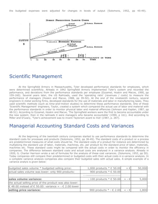the   budgeted expenses    were   adjusted for changes in levels       of   output   (Solomons, 1952,   pp 45-49).




Scientific Management

         At the Springfield Armory in Massachusetts, Tyler developed performance standards for employees, which
were determined scientificly. Already in 1842 Springfield Armory implemented Tyler's system and recorded the
peformance, and deviations from the performance standards per employee (Ezzamel, Hoskin and Macve, 1990, pp
159-160). Several years later, the US Railroads, used the 'operating ratio' (revenues / costs) to measure the
performance of managers (Hoskin and Macve, 1988, pp 39-50). At the end of the nineteenth century, several
engineers in metal working firms, developed standards for the use of materials and labor in manufactoring tasks. They
used scientific methods (such as time-and-motion studies) to determine these performance standards. One of these
'Scientific Management' engineers, Taylor, created a system which compared the actual use of labor and material with
the performance standards in order to monitor physical labor and material effiencies (Johnson and Kaplan, 1987, pp
48-51). According to Ezzamel, Hoskin and Macve, 'The Springfield workers were the first to become accountable under
the new system; then in the railroads it were managers who became accountable' (1990, p 161). And according to
Miller and O'Leary, 'Tyler's achievement was to invent Taylorism avant le mot' (1987, p. 287).


Managerial Accounting Standard Costs and Variances

        At the beginning of the twentieth century companies started to use performance standards to determine the
standard costs for processes and products (Solomons, 1952, pp 38-49). The standard costs of a product or a process
are predetermined measures of what costs should be. The standard costs of a product for instance are determined by
multiplying the standard use of labor, materials, machines, etc. per product by the standard price of labor, materials,
machines etc. These standard costs might be compared with the actual costs in order to monitor the efficiency in
companies. The difference between standard costs and actual costs are analysed in a variance analysis. Already in
1920, G. Charter Harrison wrote a set of formulas for the analysis of these cost variances. (Solomons, 1952, pp 50).
Today companies still compare their predetermined or budgeted costs with their actual costs in a variance analysis. In
a complete variance analysis companies also compare their budgeted sales with actual sales. A simple example of a
variance analyis is given below:

budgeted sales volume * budgeted selling price:                    1,000 products * € 50.00        =€        50,000
actual sales volume was lower: only 900 products:                    900 products * € 50.00
                                                               - ------------------------------
sales volume variance:                                             - 100 products * € 50.00       =-€          5,000
the actual selling price of the product was also lower:
€ 48.00 instead of € 50.00: variance = - € 2.00 lower
selling price variance:                                             900 products * - € 2.00       =-€          1,800
 