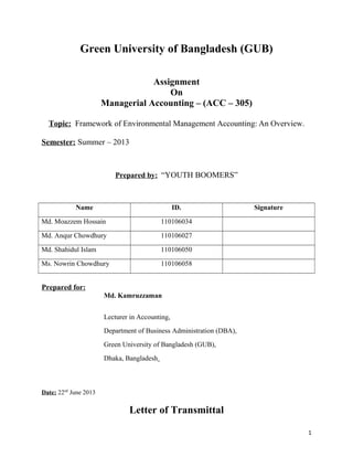 Green University of Bangladesh (GUB)
Assignment
On
Managerial Accounting – (ACC – 305)
Topic: Framework of Environmental Management Accounting: An Overview.
Semester: Summer – 2013

Prepared by: “YOUTH BOOMERS”

Name

ID.

Md. Moazzem Hossain

110106034

Md. Anqur Chowdhury

110106027

Md. Shahidul Islam

110106050

Ms. Nowrin Chowdhury

Signature

110106058

Prepared for:
Md. Kamruzzaman
Lecturer in Accounting,
Department of Business Administration (DBA),
Green University of Bangladesh (GUB),
Dhaka, Bangladesh

Date: 22nd June 2013

Letter of Transmittal
1

 