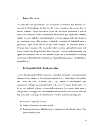 •

Process flow charts

The next step after environmental cost assessment and material flow balances on a
corporate level is to allocate the data from the system boundary of the company fence to
internal processes. Process flow charts, which trace the inputs and outputs of material
flows (solid, liquid and volatile) on a technical process level, give insights into companyspecific processes and allow the determination of losses, leakages and waste streams at
the originating source. This requires a detailed examination of individual steps in
production - again in the form of an input output analysis, but sometimes linked to
technical Sankey diagrams. The process flow charts combine technical information with
cost-accounting data. Experience has shown that such a consistency check provides great
optimization potentials, and has thus become a major tool in environmental accounting.
Therefore it is desirable for the technical and financial bookkeeping to be conducted in a
compatible way.
•

Environmental Activity-Based Accounting

Activity-based costing (ABC) '...represents a method of managerial cost accounting that
allocates all internal costs to the cost centers and cost drivers on the basis of the activities
that caused the costs,' (UNDSD, 2003). ABC applied to environmental costs
distinguishes between environment-related costs and environment-driven costs. The
former are attributed to joint environmental cost centers, for example incinerators or
sewage plants.Schaltegger and Muller (1998) stated 'the choice of an adequate allocation
key is crucial for obtaining correct information'. The four main allocation keys are:
Θ Volume of emissions or waste
Θ Toxicity of emission and waste treated
Θ Environmental impact added (volume x input per unit of volume) volume of the
emissions treated and

10

 