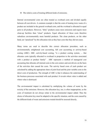 Θ The relative costs of treating different kinds of emissions.
Internal environmental costs are often treated as overhead costs and divided equally
between all cost drivers. A common example is that the costs of treating toxic waste of a
product are included in the general overhead costs, and the overhead is allocated in equal
parts to all products. However, “dirty” products cause more emissions and require more
clean-up facilities than “clean” products. Equal allocation of those costs therefore
subsidizes environmentally more harmful products. The clean products, on the other
hand, are “penalized” by this allocation rule as they bear costs that they did not cause.
Many terms are used to describe this correct allocation procedure, such as
environmentally enlightened cost accounting, full cost accounting or activity-based
costing (ABC). ABC, activity-based costing, “is a product costing system, ... that
allocates costs typically allocated to overhead in proportion to the activities associated
with a product or product family” . ABC represents a method of managerial cost
accounting that allocates all internal costs to the cost centers and cost drivers on the basis
of the activities that caused the costs. The activity based costs of each product are
calculated by adding the appropriate share of joint fixed and the joint variable costs to the
direct costs of production. The strength of ABC is that it enhances the understanding of
the business processes associated with each product. It reveals where value is added and
where value is destroyed.
The environmental impact is calculated by multiplying the volume of waste by the
toxicity of the emissions. However, this allocation key, too, is often inappropriate, as the
costs of treatment do not always relate to the environmental impact added. Thus the
choice of allocation key must be adapted to the specific situation, and the costs caused by
the different kinds of waste and emissions treated should be assessed directly.

11

 