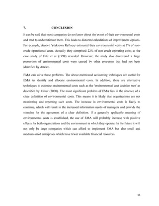 7.

CONCLUSION

It can be said that most companies do not know about the extent of their environmental costs
and tend to underestimate them. This leads to distorted calculations of improvement options.
For example, Amoco Yorktown Refinery estimated their environmental costs at 3% of noncrude operational costs. Actually they comprised 22% of non-crude operating costs as the
case study of Ditz et al (1998) revealed. However, the study also discovered a large
proportion of environmental costs were caused by other processes that had not been
identified by Amoco.
EMA can solve these problems. The above-mentioned accounting techniques are useful for
EMA to identify and allocate environmental costs. In addition, there are alternative
techniques to estimate environmental costs such as the 'environmental cost decision tree' as
described by Rimer (2000). The most significant problem of EMA lies in the absence of a
clear definition of environmental costs. This means it is likely that organizations are not
monitoring and reporting such costs. The increase in environmental costs is likely to
continue, which will result in the increased information needs of managers and provide the
stimulus for the agreement of a clear definition. If a generally applicable meaning of
environmental costs is established, the use of EMA will probably increase with positive
effects for both organizations and the environment in which they operate. In the future it will
not only be large companies which can afford to implement EMA but also small and
medium-sized enterprises which have fewer available financial resources.

13

 