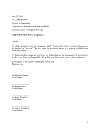June 22, 2013
Md. Kamruzzaman
Lecturer in Accounting
Department of Business Administration (DBA)
Green University of Bangladesh (GUB)
Subject: Submission of an assignment.
Dear Sir
We gladly present to you our assignment titled “Framework of Environmental Management
Accounting: An Overview.” We have made the assignment as you give us to do by help of your
article and internet.
We believe the knowledge and experience we gathered during the assignment will be extremely
helpful in our future professional life. We will be grateful to you if you accept the assignment.
Your support in this regard will be highly appreciated.
Thanking you.

___________________
Md. Moazzem Hossain
ID. 110106034
___________________
Md. Shahidul Islam
ID. 110106050
___________________
Md. Anqur Chowdhury
ID. 110106027
___________________
Ms. Nowrin Chowdhury
ID. 110106058

2

 