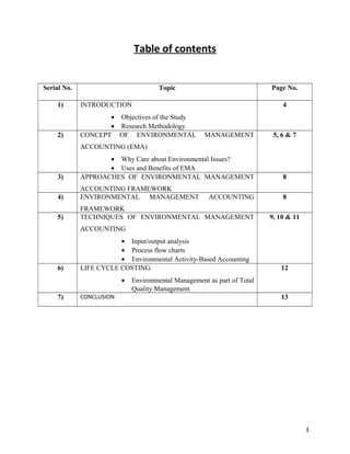 Table of contents
Serial No.

Topic

1)

INTRODUCTION

2)

• Objectives of the Study
• Research Methodology
CONCEPT OF ENVIRONMENTAL

Page No.
4

MANAGEMENT

5, 6 & 7

ACCOUNTING (EMA)

3)

• Why Care about Environmental Issues?
• Uses and Benefits of EMA
APPROACHES OF ENVIRONMENTAL MANAGEMENT

8

4)

ACCOUNTING FRAMEWORK
ENVIRONMENTAL MANAGEMENT

8

5)

FRAMEWORK
TECHNIQUES OF ENVIRONMENTAL MANAGEMENT

ACCOUNTING

9, 10 & 11

ACCOUNTING

6)

• Input/output analysis
• Process flow charts
• Environmental Activity-Based Accounting
LIFE CYCLE COSTING
•

7)

CONCLUSION

12

Environmental Management as part of Total
Quality Management
13

3

 