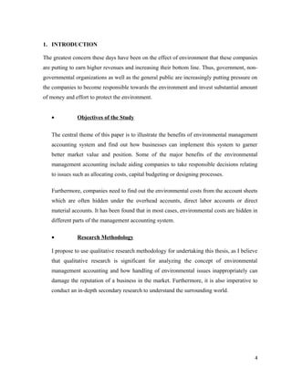 1. INTRODUCTION
The greatest concern these days have been on the effect of environment that these companies
are putting to earn higher revenues and increasing their bottom line. Thus, government, nongovernmental organizations as well as the general public are increasingly putting pressure on
the companies to become responsible towards the environment and invest substantial amount
of money and effort to protect the environment.
•

Objectives of the Study

The central theme of this paper is to illustrate the benefits of environmental management
accounting system and find out how businesses can implement this system to garner
better market value and position. Some of the major benefits of the environmental
management accounting include aiding companies to take responsible decisions relating
to issues such as allocating costs, capital budgeting or designing processes.
Furthermore, companies need to find out the environmental costs from the account sheets
which are often hidden under the overhead accounts, direct labor accounts or direct
material accounts. It has been found that in most cases, environmental costs are hidden in
different parts of the management accounting system.
•

Research Methodology

I propose to use qualitative research methodology for undertaking this thesis, as I believe
that qualitative research is significant for analyzing the concept of environmental
management accounting and how handling of environmental issues inappropriately can
damage the reputation of a business in the market. Furthermore, it is also imperative to
conduct an in-depth secondary research to understand the surrounding world.

4

 