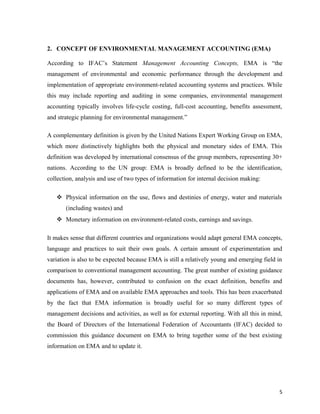 2. CONCEPT OF ENVIRONMENTAL MANAGEMENT ACCOUNTING (EMA)
According to IFAC’s Statement Management Accounting Concepts, EMA is “the
management of environmental and economic performance through the development and
implementation of appropriate environment-related accounting systems and practices. While
this may include reporting and auditing in some companies, environmental management
accounting typically involves life-cycle costing, full-cost accounting, benefits assessment,
and strategic planning for environmental management.”
A complementary definition is given by the United Nations Expert Working Group on EMA,
which more distinctively highlights both the physical and monetary sides of EMA. This
definition was developed by international consensus of the group members, representing 30+
nations. According to the UN group: EMA is broadly defined to be the identification,
collection, analysis and use of two types of information for internal decision making:
 Physical information on the use, flows and destinies of energy, water and materials
(including wastes) and
 Monetary information on environment-related costs, earnings and savings.
It makes sense that different countries and organizations would adapt general EMA concepts,
language and practices to suit their own goals. A certain amount of experimentation and
variation is also to be expected because EMA is still a relatively young and emerging field in
comparison to conventional management accounting. The great number of existing guidance
documents has, however, contributed to confusion on the exact definition, benefits and
applications of EMA and on available EMA approaches and tools. This has been exacerbated
by the fact that EMA information is broadly useful for so many different types of
management decisions and activities, as well as for external reporting. With all this in mind,
the Board of Directors of the International Federation of Accountants (IFAC) decided to
commission this guidance document on EMA to bring together some of the best existing
information on EMA and to update it.

5

 