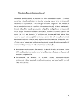 •

Why Care about Environmental Issues?

Why should organizations (or accountants) care about environmental issues? First, many
internal and external stakeholders are showing increasing interest in the environmental
performance of organizations, particularly private sector companies.6 An example of
internal stakeholders might be employees affected by pollution in the work environment.
External stakeholders include communities affected by local pollution, environmental
activist groups, government regulators, shareholders, investors, customers, suppliers and
others. The types and intensities of environmental pressures can vary widely from
country to country and among different business sectors. It is safe to say, however, that
environmental pressure is forcing many organizations to look for new, creative and costefficient ways to manage and minimize environmental impacts. Prominent examples of
environmental pressure relevant at the international level include:
 Regulatory control pressures, for example, the RoHS Directive, a European Union
(EU) regulation that restricts the use of certain hazardous substances in electrical and
electronic equipment sold.
 Environmental

tax

pressures,

for

example,

various

government-imposed

environments related taxes such as carbon taxes, energy use taxes, landfill fees and
other emissions fees.

6

 