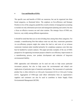 •

Uses and Benefits of EMA

The specific uses and benefits of EMA are numerous, but can be organized into three
broad categories, as illustrated below. The emphasis on Eco-efficiency and Strategic
Position in two of the categories parallel the overall evolution of management accounting
to include not only information provision and management planning and control, but also
a focus on effective resource use and value creation. The strategic focus of EMA can,
however, vary widely among different organizations.
It should be noted that there are no strict dividing lines among these three categories. For
example, a manufacturing firm that reduces water use and, thus, wastewater generation
via eco-efficiency projects might also reduce the load to, and costs of, an in-house
wastewater treatment plant installed primarily for compliance purposes costs that may
best be handled by scenario analysis. This paper provides examples of the use of EMA
perspectives for appraising investment projects related to eco-efficiency improvements in
a manufacturing process, new product development and reduction of long-term
environmental liability.
EMA approaches and information can be used not only to help assess particular
investment projects, but also to help assess the environmental and related cost
implications of particular types of materials and products. The assessment of a particular
product line is often referred to as Life-cycle Assessment (LCA) or Life-cycle Costing
(LCC). Aggregation of EMA-type (and other) information from an organization’s
suppliers and customers can also be used to contribute to better Supply Chain
Environmental Management (SCEM).

7

 