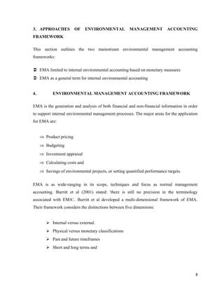 3. APPROACHES

OF

ENVIRONMENTAL

MANAGEMENT

ACCOUNTING

FRAMEWORK
This section outlines the two mainstream environmental management accounting
frameworks:
 EMA limited to internal environmental accounting based on monetary measures
 EMA as a general term for internal environmental accounting
4.

ENVIRONMENTAL MANAGEMENT ACCOUNTING FRAMEWORK

EMA is the generation and analysis of both financial and non-financial information in order
to support internal environmental management processes. The major areas for the application
for EMA are:
⇒ Product pricing
⇒ Budgeting
⇒ Investment appraisal
⇒ Calculating costs and
⇒ Savings of environmental projects, or setting quantified performance targets.
EMA is as wide-ranging in its scope, techniques and focus as normal management
accounting. Burritt et al (2001) stated: 'there is still no precision in the terminology
associated with EMA'.. Burritt et al developed a multi-dimensional framework of EMA.
Their framework considers the distinctions between five dimensions:
 Internal versus external.
 Physical versus monetary classifications
 Past and future timeframes
 Short and long terms and

8

 