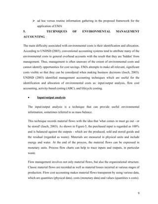  ad hoc versus routine information gathering in the proposed framework for the
application of EMA
5.

TECHNIQUES

OF

ENVIRONMENTAL

MANAGEMENT

ACCOUNTING
The main difficulty associated with environmental costs is their identification and allocation.
According to UNDSD (2003), conventional accounting systems tend to attribute many of the
environmental costs to general overhead accounts with the result that they are 'hidden' from
management. Thus, management is often unaware of the extent of environmental costs and
cannot identify opportunities for cost savings. EMA attempts to make all relevant, significant
costs visible so that they can be considered when making business decisions (Jasch, 2003).
UNDSD (2003) identified management accounting techniques which are useful for the
identification and allocation of environmental costs as: input/output analysis, flow cost
accounting, activity-based costing (ABC), and lifecycle costing.
•

Input/output analysis

The input/output analysis is a technique that can provide useful environmental
information, sometimes referred to as mass balance.
This technique records material flows with the idea that 'what comes in must go out - or
be stored' (Jasch, 2003). As shown in Figure-5, the purchased input is regarded as 100%
and is balanced against the outputs - which are the produced, sold and stored goods and
the residual (regarded as waste). Materials are measured in physical units and include
energy and water. At the end of the process, the material flows can be expressed in
monetary units. Process flow charts can help to trace inputs and outputs, in particular
waste.
Flow management involves not only material flows, but also the organizational structure.
Classic material flows are recorded as well as material losses incurred at various stages of
production. Flow cost accounting makes material flows transparent by using various data,
which are quantities (physical data), costs (monetary data) and values (quantities x costs).

9

 