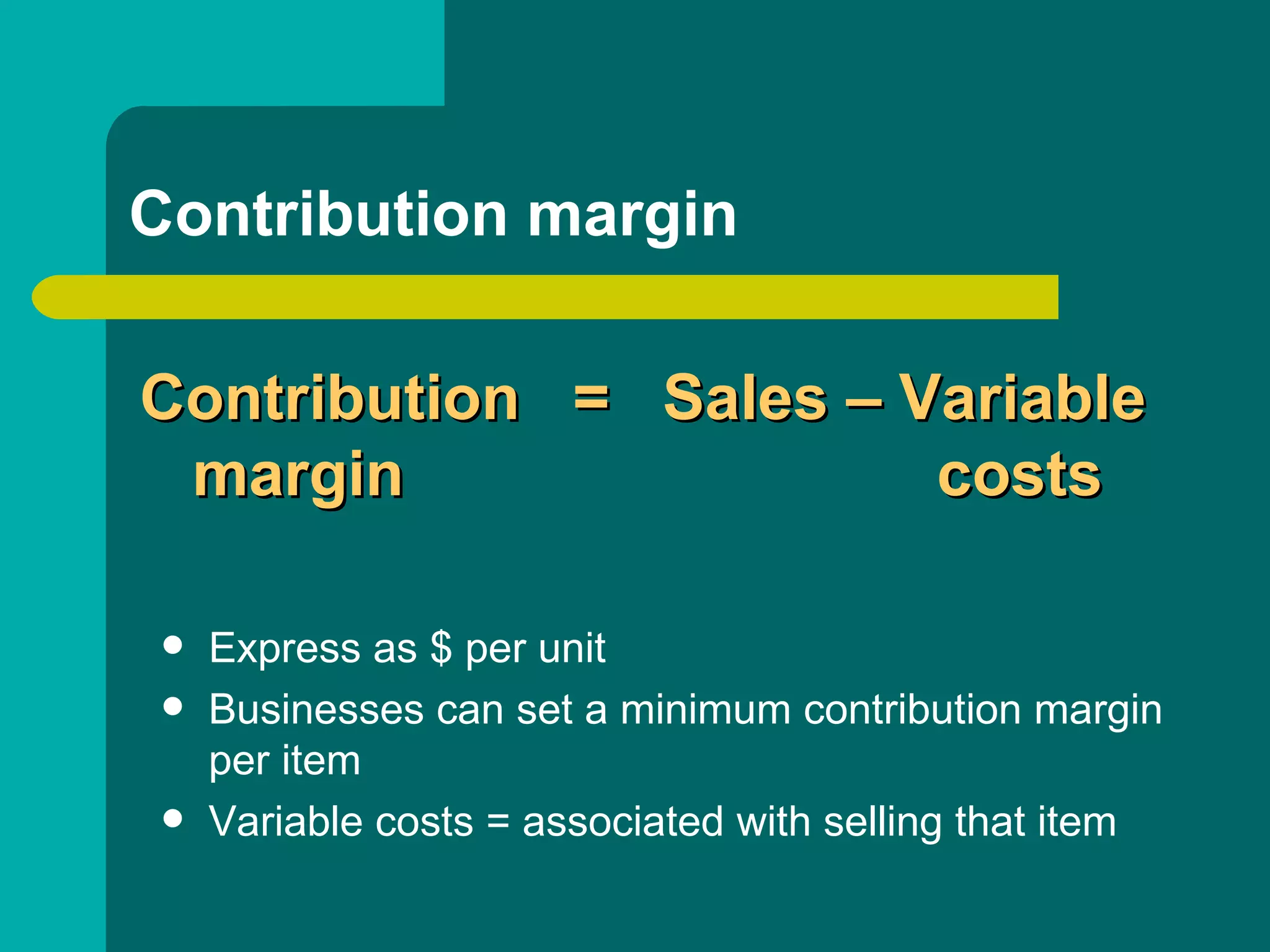 Contribution margin Express as $ per unit Businesses can set a minimum contribution margin per item Variable costs = associated with selling that item Contribution  =  Sales – Variable   margin    costs 