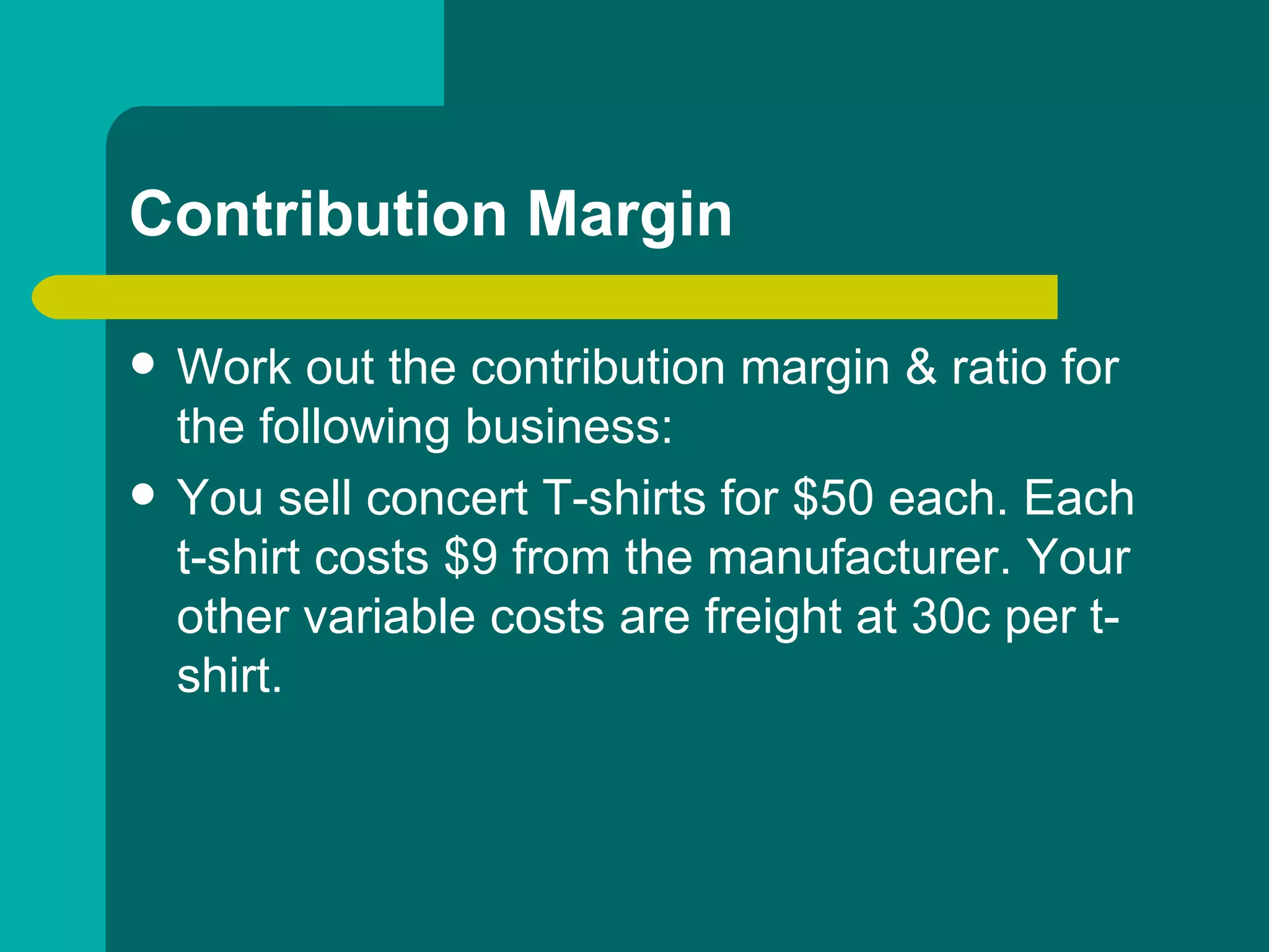 Contribution Margin Work out the contribution margin & ratio for the following business: You sell concert T-shirts for $50 each. Each t-shirt costs $9 from the manufacturer. Your other variable costs are freight at 30c per t-shirt.  