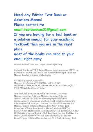 Need Any Edition Test Bank or
Solutions Manual
Please contact me
email:testbanksm01@gmail.com
If you are looking for a test bank or
a solution manual for your academic
textbook then you are in the right
place
most of the books can send to your
email right away
most of the books can send to your email right away
testbank Test Bank PPT Solution Manual solutionsmanual SM TB sm
tb papertest PAPERTEST exam test exam quit testpaper Instructor
Manual Teacher note case study studies
#solution manual#,#Instructor
Manual##testbank#,#TESTBANK#,#SOLUTION
MANUAL#,#SM#,#TB#,#PAPERTEST#,#EXAM TEST#,#QUIT
TEST ANSWER#,#Teacher note#
Test Bank,Solution Manual,Solutions Manuals,Instructor
Manual,Instructor Solutions Manual,Instructor Solution
Manual,practice test,practice tests,test prep,free solution
manual,answers key,answer keys,homework solutions,homework
solution,textbook solutions, Pearson Test Bank,Pearson Solution
Manual,Pearson Solutions Manual,John Wiley & Sons Test
Bank,John Wiley & Sons Solution Manual,McGraw-Hill Test
Bank,McGraw-Hill Solution Manual,McGraw Hill Test Bank,McGraw
Hill Solutions Manual,Prentice Hall Test Bank,Prentice Hall Solution
Manual,South-Western Solution Manual,South-Western Test
Bank,Cengage Solution Manual,Cengage Test Bank, Sociology Test
 