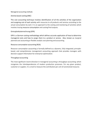 Managerial accounting methods
Activity based costing (ABC)
This cost accounting technique involves identification of all the activities of the organization
and assigning cost of each activity with resources to all products and services according to the
actual consumption by each. It is an approach to the costing and monitoring of activities which
involves tracing resource consumption and costing final outputs.
Grenzplankostenrechnung (GPK)
GPK is a German costing methodology which defines accurate application of how to determine
managerial costs and how to assign them to a product or service. Also, known as marginal
planned cost accountingor flexible analytic cost planning and accounting.
Resource consumption accounting (RCA)
Resource consumption accounting is formally defined as a dynamic, fully integrated, principle-
based, and comprehensive management accounting approach that provides managers with
decision support information for enterprise optimization.
Throughput accounting
The most significant recent direction in managerial accounting is throughput accounting; which
recognizes the interdependencies of modern production processes. For any given product,
customer or supplier, it is a tool to measure the contribution per unit of constrained resource.
 