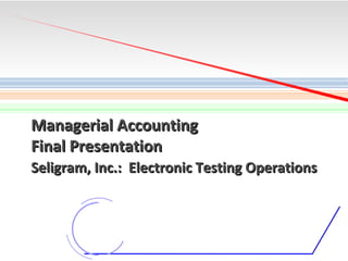 Managerial Accounting
Final Presentation
Seligram, Inc.: Electronic Testing Operations

1

 