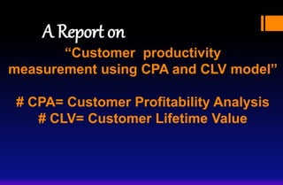 “Customer productivity
measurement using CPA and CLV model”
# CPA= Customer Profitability Analysis
# CLV= Customer Lifetime Value
A Report on
 