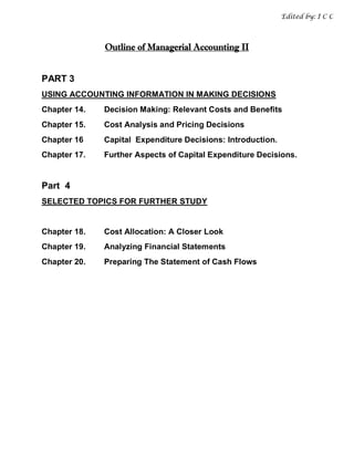 Edited by: I C C



              Outline of Managerial Accounting II


PART 3
USING ACCOUNTING INFORMATION IN MAKING DECISIONS
Chapter 14.   Decision Making: Relevant Costs and Benefits
Chapter 15.   Cost Analysis and Pricing Decisions
Chapter 16    Capital Expenditure Decisions: Introduction.
Chapter 17.   Further Aspects of Capital Expenditure Decisions.


Part 4
SELECTED TOPICS FOR FURTHER STUDY


Chapter 18.   Cost Allocation: A Closer Look
Chapter 19.   Analyzing Financial Statements
Chapter 20.   Preparing The Statement of Cash Flows
 