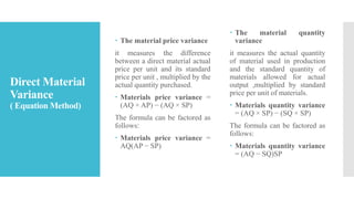 Direct Material
Variance
( Equation Method)
 The material price variance
it measures the difference
between a direct material actual
price per unit and its standard
price per unit , multiplied by the
actual quantity purchased.
 Materials price variance =
(AQ × AP) − (AQ × SP)
The formula can be factored as
follows:
 Materials price variance =
AQ(AP − SP)
 The material quantity
variance
it measures the actual quantity
of material used in production
and the standard quantity of
materials allowed for actual
output ,multiplied by standard
price per unit of materials.
 Materials quantity variance
= (AQ × SP) − (SQ × SP)
The formula can be factored as
follows:
 Materials quantity variance
= (AQ − SQ)SP
 