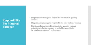 Responsibility
For Material
Variance
 The production manager is responsible for materials quantity
variance.
 The purchasing manager is responsible for price material variance.
 The standard price is used to compute the quantity variance
so that the production manager is not held responsible for
the purchasing manager’s performance.
 