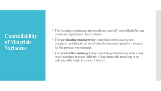 Controllability
of Materials
Variances
.
• The materials variances are not always entirely controllable by one
person or department. For example:
• The purchasing manager may purchase lower quality raw
materials resulting in an unfavourable materials quantity variance
for the production manager.
• The production manager may schedule production in such a way
that it requires express delivery of raw materials resulting in an
unfavourable materials price variance
 