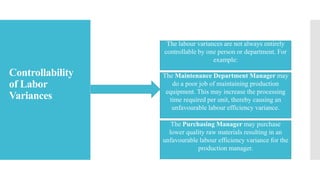 Controllability
of Labor
Variances
The labour variances are not always entirely
controllable by one person or department. For
example:
The Maintenance Department Manager may
do a poor job of maintaining production
equipment. This may increase the processing
time required per unit, thereby causing an
unfavourable labour efficiency variance.
The Purchasing Manager may purchase
lower quality raw materials resulting in an
unfavourable labour efficiency variance for the
production manager.
 