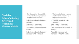 Variable
Manufacturing
Overhead
Variances
(Equation Method)
• The formula for the variable
overhead efficiency variance
is expressed as follows:
Variable overhead efficiency
variance =
(AH × SR) − (SH × SR)
This formula can be factored as
follows:
Variable overhead efficiency
variance = (AH − SH)SR
• The formula for the variable
overhead rate variance is
expressed as follows:
 Variable overhead rate
variance =
(AH × AR) − (AH × SR)
This formula can be factored as
follows:
Variable overhead rate
variance = AH(AR − SR)
 