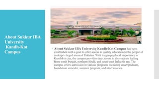 About Sukkur IBA
University
Kandh-Kot
Campus
 About Sukkur IBA University Kandh-Kot Campus has been
established with a goal to offer access to quality education to the people of
underprivileged areas of Pakistan. With its geographical importance in
Kandhkot city, the campus provides easy access to the students hailing
from south Punjab, northern Sindh, and south-east Balochis tan. The
campus offers admission in various programs including undergraduate,
foundation semester, summer program, and short courses.
 