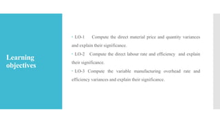 Learning
objectives
 LO-1 Compute the direct material price and quantity variances
and explain their significance.
 LO-2 Compute the direct labour rate and efficiency and explain
their significance.
 LO-3 Compute the variable manufacturing overhead rate and
efficiency variances and explain their significance.
 