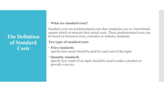 The Definition
of Standard
Costs
 What are standard costs?
Standard costs are predetermined costs that companies use as a benchmark
against which to measure their actual costs. These predetermined costs can
be based on historical costs, estimates or industry standards.
Two types of standard costs
• Price standards
specify how much should be paid for each unit of the input.
• Quantity standards
specify how much of an input should be used to make a product or
provide a service
 