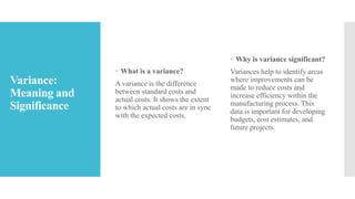 Variance:
Meaning and
Significance
 What is a variance?
A variance is the difference
between standard costs and
actual costs. It shows the extent
to which actual costs are in sync
with the expected costs.
 Why is variance significant?
Variances help to identify areas
where improvements can be
made to reduce costs and
increase efficiency within the
manufacturing process. This
data is important for developing
budgets, cost estimates, and
future projects.
 