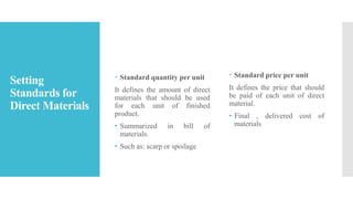 Setting
Standards for
Direct Materials
 Standard quantity per unit
It defines the amount of direct
materials that should be used
for each unit of finished
product.
• Summarized in bill of
materials.
• Such as: scarp or spoilage
 Standard price per unit
It defines the price that should
be paid of each unit of direct
material.
• Final , delivered cost of
materials
 