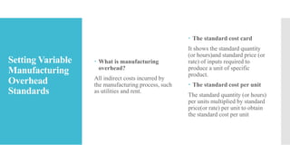 Setting Variable
Manufacturing
Overhead
Standards
 What is manufacturing
overhead?
All indirect costs incurred by
the manufacturing process, such
as utilities and rent.
 The standard cost card
It shows the standard quantity
(or hours)and standard price (or
rate) of inputs required to
produce a unit of specific
product.
 The standard cost per unit
The standard quantity (or hours)
per units multiplied by standard
price(or rate) per unit to obtain
the standard cost per unit
 