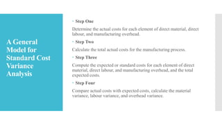 A General
Model for
Standard Cost
Variance
Analysis
 Step One
Determine the actual costs for each element of direct material, direct
labour, and manufacturing overhead.
 Step Two
Calculate the total actual costs for the manufacturing process.
 Step Three
Compute the expected or standard costs for each element of direct
material, direct labour, and manufacturing overhead, and the total
expected costs.
 Step Four
Compare actual costs with expected costs, calculate the material
variance, labour variance, and overhead variance.
 