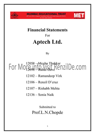 Financial Statements
For

Aptech Ltd.
By

12058 – Megha Thakkar
12098 – Rahul Dave
12102 – Ramandeep Virk
12106 – Renzil D’cruz
12107 – Rishabh Mehta
12136 – Sonia Naik

Submitted to

Prof.L.N.Chopde
1

 