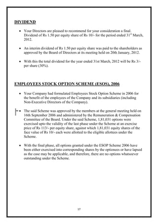 DIVIDEND
 Your Directors are pleased to recommend for your consideration a final.
Dividend of Rs 1.50 per equity share of Rs 10/- for the period ended 31st March,
2012.
 An interim dividend of Rs 1.50 per equity share was paid to the shareholders as
approved by the Board of Directors at its meeting held on 20th January, 2012.
 With this the total dividend for the year ended 31st March, 2012 will be Rs 3/per share (30%).

EMPLOYEES STOCK OPTION SCHEME (ESOS), 2006
 Your Company had formulated Employees Stock Option Scheme in 2006 for
the benefit of the employees of the Company and its subsidiaries (including
Non-Executive Directors of the Company).
 The said Scheme was approved by the members at the general meeting held on
16th September 2006 and administered by the Remuneration & Compensation
Committee of the Board. Under the said Scheme, 1,81,031 options were
exercised upto the validity of the last phase under the Scheme at an exercise
price of Rs 113/- per equity share, against which 1,81,031 equity shares of the
face value of Rs 10/- each were allotted to the eligible allottees under the
Scheme.
 With the final phase, all options granted under the ESOP Scheme 2006 have
been either exercised into corresponding shares by the optionees or have lapsed
as the case may be applicable, and therefore, there are no options whatsoever
outstanding under the Scheme.

17

 