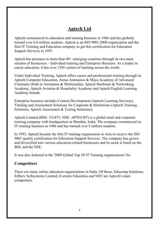 Aptech Ltd
Aptech commenced its education and training business in 1986 and has globally
trained over 6.4 million students. Aptech is an ISO 9001:2000 organization and the
first IT Training and Education company to get this certification for Education
Support Services in 1993.
Aptech has presence in more than 40+ emerging countries through its two main
streams of businesses – Individual training and Enterprise Business. As a leader in
career education, it has over 1305 centres of learning across the world.
Under Individual Training, Aptech offers career and professional training through its
Aptech Computer Education, Arena Animation & Maya Academy of Advanced
Cinematic (both in Animation & Multimedia), Aptech Hardware & Networking
Academy, Aptech Aviation & Hospitality Academy and Aptech English Learning
Academy brands.
Enterprise business includes Content Development (Aptech Learning Services),
Training and Assessment Solutions for Corporate & Institutions (Aptech Training
Solutions, Aptech Assessment & Testing Solutions).
Aptech Limited (BSE: 532475, NSE: APTECHT) is a global retail and corporate
training company with headquarters in Mumbai, India. The company commenced its
IT training business in 1986 and has trained over 5 million students.
In 1993, Aptech became the first IT training organization in Asia to receive the ISO
9001 quality certification for Education Support Services. The company has grown
and diversified into various education-related businesses and its stock is listed on the
BSE and the NSE.
It was also featured in the '2009 Global Top 20 IT Training organizations' list

Competitors
There are many online education organizations in India. Of those, Educomp Solutions,
EdServ Softsystems Limited, Everonn Education and NIIT are Aptech's main
competitors.

3

 