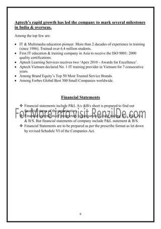 Aptech’s rapid growth has led the company to mark several milestones
in India & overseas.
Among the top few are:
 IT & Multimedia education pioneer. More than 2 decades of experience in training
(since 1986). Trained over 6.4 million students.
 First IT education & training company in Asia to receive the ISO 9001: 2000
quality certifications.
 Aptech Learning Services receives two ‘Apex 2010 - Awards for Excellence’.
 Aptech Vietnam declared No. 1 IT training provider in Vietnam for 7 consecutive
years.
 Among Brand Equity’s Top 50 Most Trusted Service Brands.
 Among Forbes Global Best 300 Small Companies worldwide.

Financial Statements
 Financial statements include P&L A/c &B/s sheet is prepared to find out
financial status of the organisation.
 Financial statements of proprietary organisation include trading A/c, P&L A/c
& B/S. But financial statements of company include P&L statement & B/S.
 Financial Statements are to be prepared as per the prescribe format as let down
by revised Schedule VI of the Companies Act.

6

 