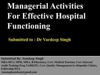 Managerial Activities
For Effective Hospital
Functioning
Submitted By: Sandeep Singh
MBA-HCS, MPH, MHA, B.Pharmacy, Cert. Medical Tourism, Cert. Internal
Audit Training Prog NABH,PG. Cert. Quality Management in Allopathic Clinics,
Fellowship HTA
iamsinghsandeep@gmail.com
 