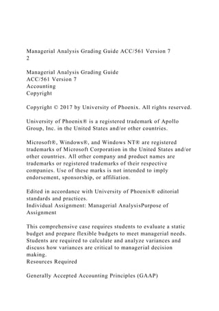Managerial Analysis Grading Guide ACC/561 Version 7
2
Managerial Analysis Grading Guide
ACC/561 Version 7
Accounting
Copyright
Copyright © 2017 by University of Phoenix. All rights reserved.
University of Phoenix® is a registered trademark of Apollo
Group, Inc. in the United States and/or other countries.
Microsoft®, Windows®, and Windows NT® are registered
trademarks of Microsoft Corporation in the United States and/or
other countries. All other company and product names are
trademarks or registered trademarks of their respective
companies. Use of these marks is not intended to imply
endorsement, sponsorship, or affiliation.
Edited in accordance with University of Phoenix® editorial
standards and practices.
Individual Assignment: Managerial AnalysisPurpose of
Assignment
This comprehensive case requires students to evaluate a static
budget and prepare flexible budgets to meet managerial needs.
Students are required to calculate and analyze variances and
discuss how variances are critical to managerial decision
making.
Resources Required
Generally Accepted Accounting Principles (GAAP)
 