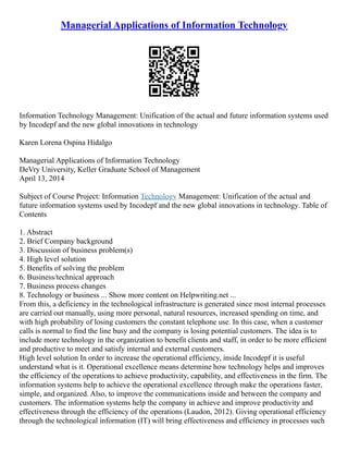 Managerial Applications of Information Technology
Information Technology Management: Unification of the actual and future information systems used
by Incodepf and the new global innovations in technology
Karen Lorena Ospina Hidalgo
Managerial Applications of Information Technology
DeVry University, Keller Graduate School of Management
April 13, 2014
Subject of Course Project: Information Technology Management: Unification of the actual and
future information systems used by Incodepf and the new global innovations in technology. Table of
Contents
1. Abstract
2. Brief Company background
3. Discussion of business problem(s)
4. High level solution
5. Benefits of solving the problem
6. Business/technical approach
7. Business process changes
8. Technology or business ... Show more content on Helpwriting.net ...
From this, a deficiency in the technological infrastructure is generated since most internal processes
are carried out manually, using more personal, natural resources, increased spending on time, and
with high probability of losing customers the constant telephone use. In this case, when a customer
calls is normal to find the line busy and the company is losing potential customers. The idea is to
include more technology in the organization to benefit clients and staff, in order to be more efficient
and productive to meet and satisfy internal and external customers.
High level solution In order to increase the operational efficiency, inside Incodepf it is useful
understand what is it. Operational excellence means determine how technology helps and improves
the efficiency of the operations to achieve productivity, capability, and effectiveness in the firm. The
information systems help to achieve the operational excellence through make the operations faster,
simple, and organized. Also, to improve the communications inside and between the company and
customers. The information systems help the company in achieve and improve productivity and
effectiveness through the efficiency of the operations (Laudon, 2012). Giving operational efficiency
through the technological information (IT) will bring effectiveness and efficiency in processes such
 
