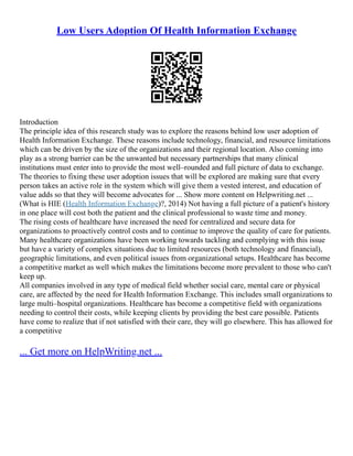 Low Users Adoption Of Health Information Exchange
Introduction
The principle idea of this research study was to explore the reasons behind low user adoption of
Health Information Exchange. These reasons include technology, financial, and resource limitations
which can be driven by the size of the organizations and their regional location. Also coming into
play as a strong barrier can be the unwanted but necessary partnerships that many clinical
institutions must enter into to provide the most well–rounded and full picture of data to exchange.
The theories to fixing these user adoption issues that will be explored are making sure that every
person takes an active role in the system which will give them a vested interest, and education of
value adds so that they will become advocates for ... Show more content on Helpwriting.net ...
(What is HIE (Health Information Exchange)?, 2014) Not having a full picture of a patient's history
in one place will cost both the patient and the clinical professional to waste time and money.
The rising costs of healthcare have increased the need for centralized and secure data for
organizations to proactively control costs and to continue to improve the quality of care for patients.
Many healthcare organizations have been working towards tackling and complying with this issue
but have a variety of complex situations due to limited resources (both technology and financial),
geographic limitations, and even political issues from organizational setups. Healthcare has become
a competitive market as well which makes the limitations become more prevalent to those who can't
keep up.
All companies involved in any type of medical field whether social care, mental care or physical
care, are affected by the need for Health Information Exchange. This includes small organizations to
large multi–hospital organizations. Healthcare has become a competitive field with organizations
needing to control their costs, while keeping clients by providing the best care possible. Patients
have come to realize that if not satisfied with their care, they will go elsewhere. This has allowed for
a competitive
... Get more on HelpWriting.net ...
 