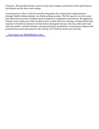 Lifexpress. She had delivered the system on time and on budget, and had met all the specifications
that Bennett and the other senior manag–
ers had agreed to. After a relatively smooth testing phase, the companywide implementation,
although slightly behind schedule, was finally picking up steam. The first agents to use the system
had offered mostly positive feedback about its hardware configuration and software. But apparently
Fontana wasn't seeing any of that. At their last few weekly half–hour meetings, Fontana had become
impatient with Sullivan whenever she had tried to distinguish between what she could control and
what she couldn't. And that morning's meeting had deeply unsettled her–in part because Bennett had
joined the discussion and seemed to side with the CFO. Sullivan turned away from the
... Get more on HelpWriting.net ...
 