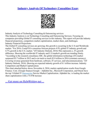 Industry Analysis Of Technology Consulting Essay
Industry Analysis of Technology Consulting & Outsourcing services:
This Industry Analysis is on Technology Consulting and Outsourcing Services. Focusing on
companies providing Global IT consulting services in this industry. This report will provide industry
financial projections, competitors market capitalization, market share, and challenges.
Industry Financial Projections:
The Global IT consulting services are growing; this growth is occurring in the U.S and Worldwide
market. "For 2016, CompTIA's consensus forecast projects 4.9% global IT industry growth and
4.7% growth in the U.S. market. "(IT Industry Outlook, 2016) This represents a .2% growth
difference. Showing the worldwide IT industry and U.S market's growth are trending firmly.
"According to the research consultancy IDC, the global information technology (IT) market
surpassed $3.7 trillion in 2015 and is on track to reach $3.8 trillion in 2016 (constant currency).
Covering revenue generated from hardware, software, IT services, and telecommunications. "(IT
Industry Outlook, 2016). Showing an expected industry growth of 0.1 trillion increase. Industry
Competitors and Market Capitalization:
This chart attached below shows November 4, 2016; market capitalization results from Google
Finance. Com. (Google finance) Google – Alphabet Inc., Microsoft Corporation, and Oracle have
the top 3 Global IT Outsourcing Service Market Capitalization. Alphabet Inc. is leading the market
share capitalization with a 75.87B increase
... Get more on HelpWriting.net ...
 
