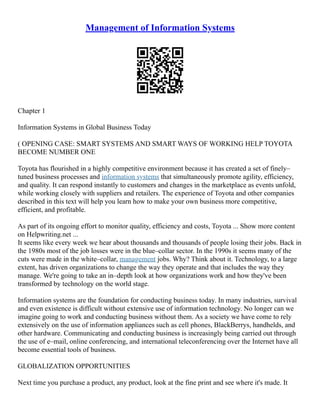 Management of Information Systems
Chapter 1
Information Systems in Global Business Today
( OPENING CASE: SMART SYSTEMS AND SMART WAYS OF WORKING HELP TOYOTA
BECOME NUMBER ONE
Toyota has flourished in a highly competitive environment because it has created a set of finely–
tuned business processes and information systems that simultaneously promote agility, efficiency,
and quality. It can respond instantly to customers and changes in the marketplace as events unfold,
while working closely with suppliers and retailers. The experience of Toyota and other companies
described in this text will help you learn how to make your own business more competitive,
efficient, and profitable.
As part of its ongoing effort to monitor quality, efficiency and costs, Toyota ... Show more content
on Helpwriting.net ...
It seems like every week we hear about thousands and thousands of people losing their jobs. Back in
the 1980s most of the job losses were in the blue–collar sector. In the 1990s it seems many of the
cuts were made in the white–collar, management jobs. Why? Think about it. Technology, to a large
extent, has driven organizations to change the way they operate and that includes the way they
manage. We're going to take an in–depth look at how organizations work and how they've been
transformed by technology on the world stage.
Information systems are the foundation for conducting business today. In many industries, survival
and even existence is difficult without extensive use of information technology. No longer can we
imagine going to work and conducting business without them. As a society we have come to rely
extensively on the use of information appliances such as cell phones, BlackBerrys, handhelds, and
other hardware. Communicating and conducting business is increasingly being carried out through
the use of e–mail, online conferencing, and international teleconferencing over the Internet have all
become essential tools of business.
GLOBALIZATION OPPORTUNITIES
Next time you purchase a product, any product, look at the fine print and see where it's made. It
 