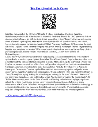 Too Far Ahead of the It Curve
[pic] Too Far Ahead of the IT Curve? By John P Glaser Introduction Question: Peachtree
Healthcare's patchwork IT infrastructure is in critical condition. Should the CEO approve a shift to
risky new technology or go with the time–tested monolithic system? Freshly showered and cooling
down after their squash game, Max Berndt drank iced tea with his board chairman, Paul Lefler.
Max, a thoracic surgeon by training, was the CEO of Peachtree Healthcare. He'd occupied the post
for nearly 12 years. In that time the company had grown–mainly by mergers–from a single teaching
hospital into a regional network of 11 large and midsize institutions, supported by ancillary clinics,
physician practices, trauma centers, rehabilitation facilities, ... Show more content on
Helpwriting.net ...
Lately, however, worrisome developments were eroding Max's confidence that he could hold out
against Paul's brute–force prescription. Remember The African Queen? Days before, there had been
a meltdown of the clinical information system at Wallis Memorial Hospital in Decatur. (Wallis was
Peachtree's most recent addition.) Since Max had been lunching with his chief information officer,
Candace Markovich, when the alarm came through to her PDA, he drove her over to Wallis to
investigate. On the way, Candace reprised her concerns about ensuring uptime and performance
quality across Peachtree's patchwork infrastructure. "More and more, I feel like Humphrey Bogart in
The African Queen, trying to keep the blasted engine running on the boat," she said. "So much of
our energy and budget goes into just treading water. And the more we grow, the worse it gets." At
Wallis, Max saw cold panic on the faces of the IT staff as they rushed around trying to repair and
reboot the system. Doctors and nursing supervisors stood around looking helpless or angry,
sometimes a mix of both. Clinicians, having finally been persuaded to use information technology as
a primary tool in delivering care, now depended on it to work reliably. When it didn't cooperate,
they–and their patients–were basically screwed. Now Max witnessed the routine nightmare
... Get more on HelpWriting.net ...
 