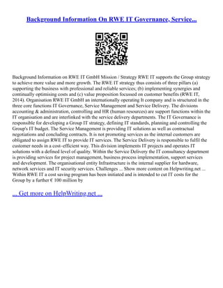 Background Information On RWE IT Governance, Service...
Background Information on RWE IT GmbH Mission / Strategy RWE IT supports the Group strategy
to achieve more value and more growth. The RWE IT strategy thus consists of three pillars (a)
supporting the business with professional and reliable services; (b) implementing synergies and
continually optimising costs and (c) value proposition focussed on customer benefits (RWE IT,
2014). Organisation RWE IT GmbH an internationally operating It company and is structured in the
three core functions IT Governance, Service Management and Service Delivery. The divisions
accounting & administration, controlling and HR (human resources) are support functions within the
IT organisation and are interlinked with the service delivery departments. The IT Governance is
responsible for developing a Group IT strategy, defining IT standards, planning and controlling the
Group's IT budget. The Service Management is providing IT solutions as well as contractual
negotiations and concluding contracts. It is not promoting services as the internal customers are
obligated to assign RWE IT to provide IT services. The Service Delivery is responsible to fulfil the
customer needs in a cost–efficient way. This division implements IT projects and operates IT
solutions with a defined level of quality. Within the Service Delivery the IT consultancy department
is providing services for project management, business process implementation, support services
and development. The organisational entity Infrastructure is the internal supplier for hardware,
network services and IT security services. Challenges ... Show more content on Helpwriting.net ...
Within RWE IT a cost saving program has been initiated and is intended to cut IT costs for the
Group by a further € 100 million by
... Get more on HelpWriting.net ...
 