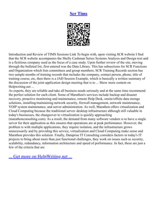 Scr Tims
Introduction and Review of TIMS Sessions Link To begin with, upon visiting SCR website I find
that the SCR website accompanies the Shelly Cashman Series Systems Analysis and Design text and
is a fictitious company used as the focus of a case study. Upon further review of the site, moving
through the bulleted list, first entered was the Data Library. This has subsections for SCR Functions
and Organization which lists committees and group members; SCR Training Records section has
two sample months of training records that includes the company, contact person, phone, title of
training course, etc, then there is a JAD Session Example, which is basically a written summary of
the discussion of the joint application design meeting that is to ... Show more content on
Helpwriting.net ...
As experts, they are reliable and take all business needs seriously and at the same time recommend
the perfect solution for each client. Some of Marathon's services include backup and disaster
recovery, proactive monitoring and maintenance, remote Help Desk, onsite/offsite data storage
solutions, installing/maintaining network security, firewall management, network maintenance,
VOIP system maintenance, and server administration. As well, Marathon offers virtualization and
Cloud Computing because the traditional server–desktop infrastructure although still valuable in
today's businesses, the changeover to virtualization is quickly approaching
(marathonconsulting.com). As a result, the demand from many software vendors is to have a single
server for their application as this ensures that operations are at peak performance. However, the
problem is with multiple applications, they require isolation, and the infrastructure grows
unnecessarily and by providing this service, virtualization and Cloud Computing make sense and
Marathon provides this solution. Finally, Dataprise IT Consulting considers factors in today's IT
projects to bring about more than just functional challenges, they work on issues such as security,
scalability, redundancy, information architecture and speed of performance. In fact, these are just a
few of the criteria that are
... Get more on HelpWriting.net ...
 
