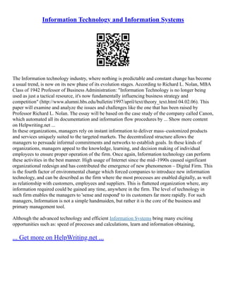 Information Technology and Information Systems
The Information technology industry, where nothing is predictable and constant change has become
a usual trend, is now on its new phase of its evolution stages. According to Richard L. Nolan, MBA
Class of 1942 Professor of Business Administration: "Information Technology is no longer being
used as just a tactical resource, it's now fundamentally influencing business strategy and
competition" (http://www.alumni.hbs.edu/bulletin/1997/april/text/theory_text.html 04.02.06). This
paper will examine and analyze the issues and challenges like the one that has been raised by
Professor Richard L. Nolan. The essay will be based on the case study of the company called Canon,
which automated all its documentation and information flow procedures by ... Show more content
on Helpwriting.net ...
In these organizations, managers rely on instant information to deliver mass–customized products
and services uniquely suited to the targeted markets. The decentralized structure allows the
managers to persuade informal commitments and networks to establish goals. In these kinds of
organizations, managers appeal to the knowledge, learning, and decision making of individual
employees to ensure proper operation of the firm. Once again, Information technology can perform
these activities in the best manner. High usage of Internet since the mid–1990s caused significant
organizational redesign and has contributed the emergence of new phenomenon – Digital Firm. This
is the fourth factor of environmental change which forced companies to introduce new information
technology, and can be described as the firm where the most processes are enabled digitally, as well
as relationship with customers, employees and suppliers. This is flattened organization where, any
information required could be gained any time, anywhere in the firm. The level of technology in
such firm enables the managers to 'sense and respond' to its customers far more rapidly. For such
managers, Information is not a simple handmaiden, but rather it is the core of the business and
primary management tool.
Although the advanced technology and efficient Information Systems bring many exciting
opportunities such as: speed of processes and calculations, learn and information obtaining,
... Get more on HelpWriting.net ...
 