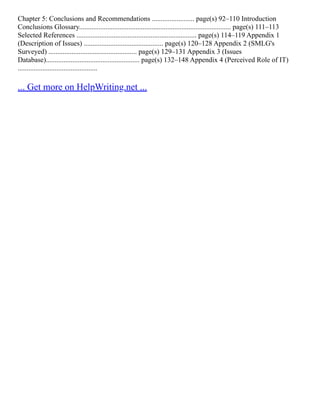 Chapter 5: Conclusions and Recommendations ........................ page(s) 92–110 Introduction
Conclusions Glossary...................................................................................... page(s) 111–113
Selected References .................................................................... page(s) 114–119 Appendix 1
(Description of Issues) ............................................. page(s) 120–128 Appendix 2 (SMLG's
Surveyed) .................................................. page(s) 129–131 Appendix 3 (Issues
Database)..................................................... page(s) 132–148 Appendix 4 (Perceived Role of IT)
.............................................
... Get more on HelpWriting.net ...
 
